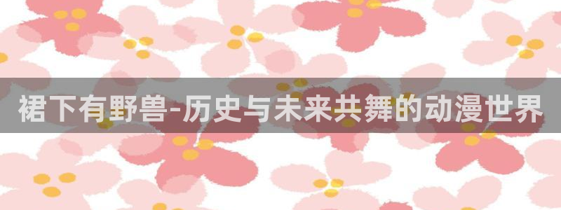 樱花动漫p专注动漫的门户网站樱花动漫下载：裙下有野兽-历史与未来共舞的动漫世界